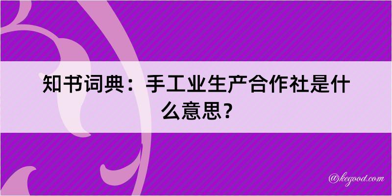 知书词典：手工业生产合作社是什么意思？