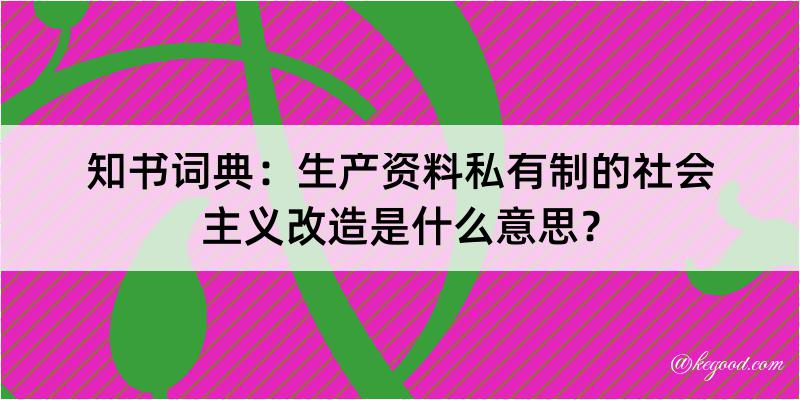 知书词典：生产资料私有制的社会主义改造是什么意思？