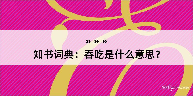 知书词典：吞吃是什么意思？