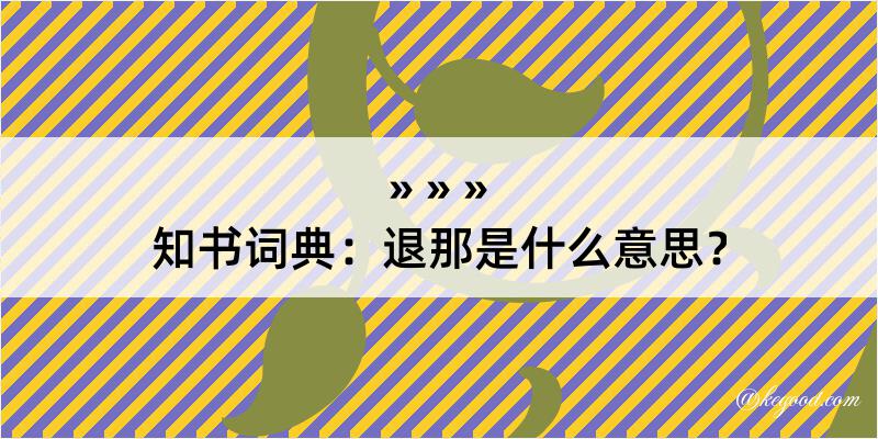 知书词典：退那是什么意思？