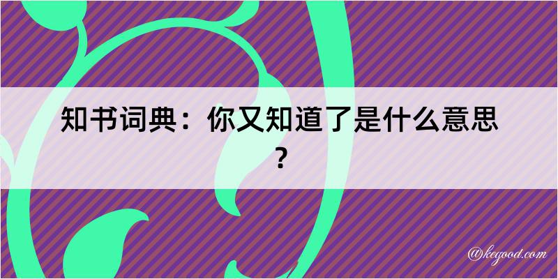 知书词典：你又知道了是什么意思？