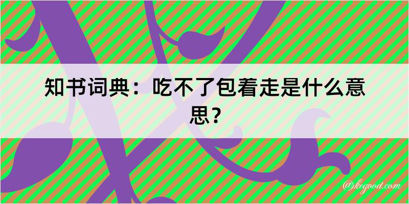 知书词典：吃不了包着走是什么意思？