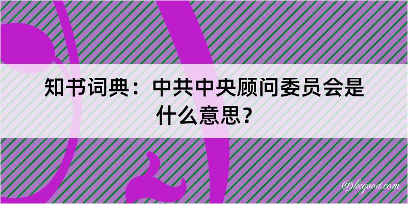 知书词典：中共中央顾问委员会是什么意思？