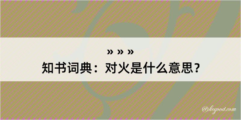 知书词典：对火是什么意思？