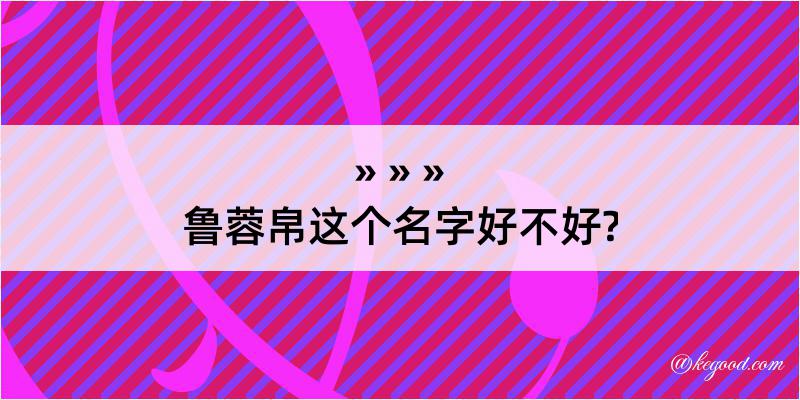 鲁蓉帛这个名字好不好?