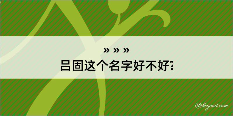 吕固这个名字好不好?