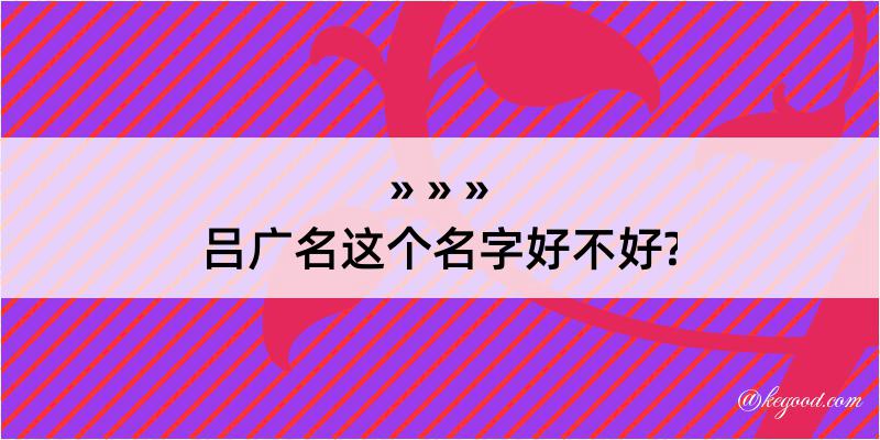 吕广名这个名字好不好?