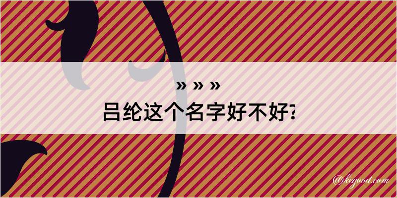 吕纶这个名字好不好?